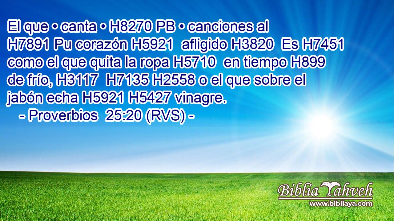 El que • canta • H8270 PB • canciones al H7891 Pu corazón H5921  afligido H3820  Es H7451 como el que quita la ropa H5710  en tiempo H899  de frío, H3117  H7135 H2558 o el que sobre el jabón echa H5921 H5427 vinagre. 