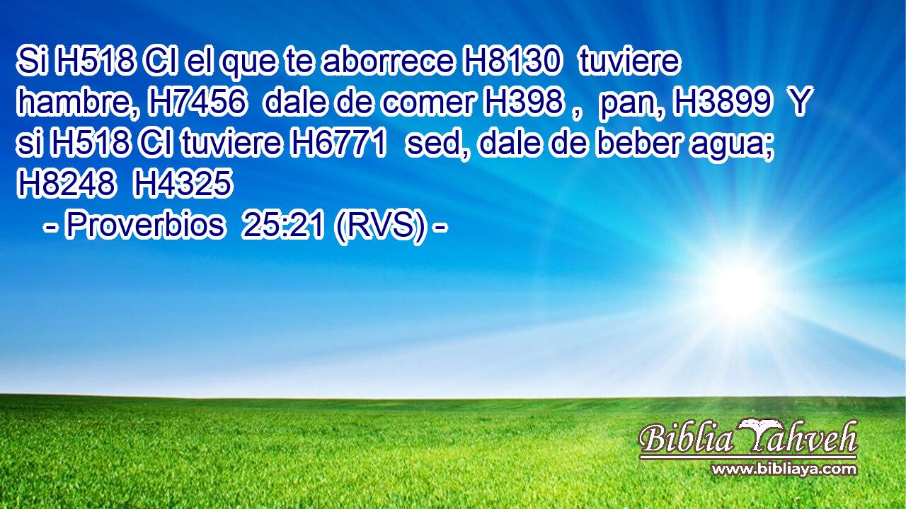 Si H518 CI el que te aborrece H8130  tuviere hambre, H7456  dale de comer H398 ,  pan, H3899  Y si H518 CI tuviere H6771  sed, dale de beber agua; H8248  H4325 