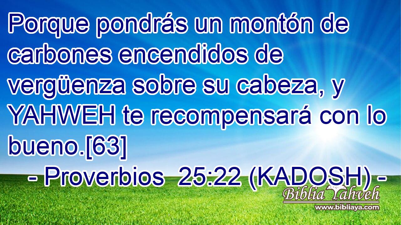  Porque pondrás un montón de carbones encendidos de vergüenza sobre su cabeza, y YAHWEH te recompensará con lo bueno.[63] 