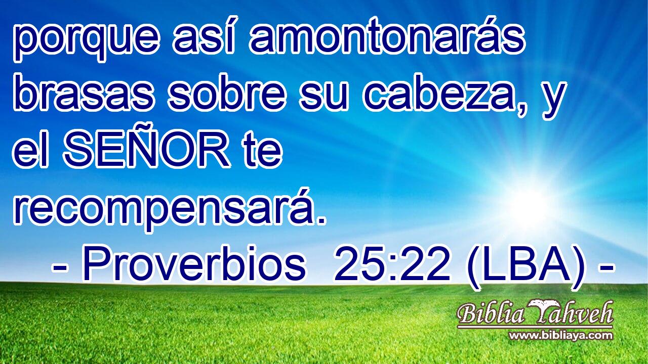porque así amontonarás brasas sobre su cabeza, y el SEÑOR te recompensará.