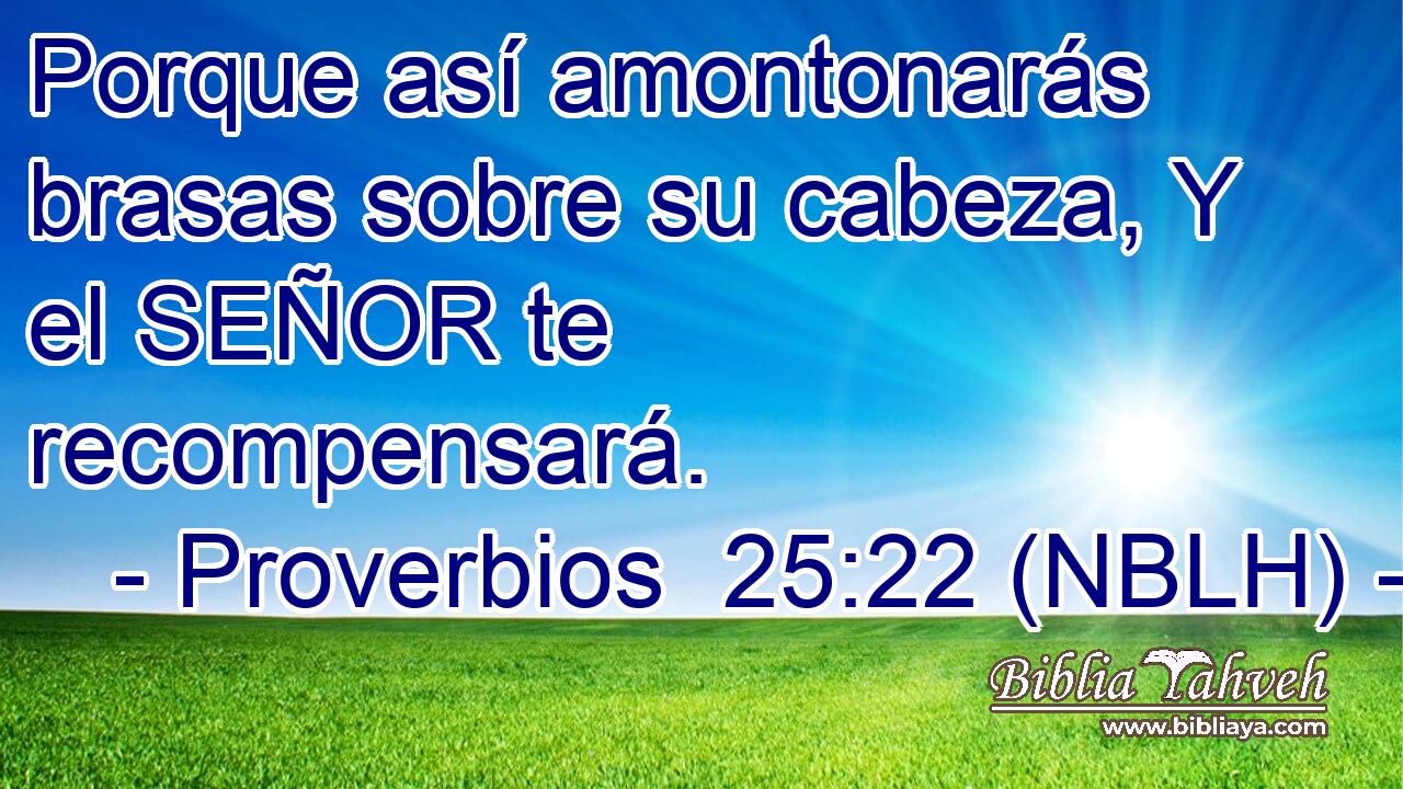  Porque así amontonarás brasas sobre su cabeza, Y el SEÑOR te recompensará. 