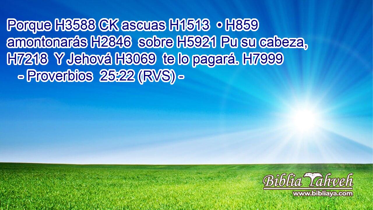 Porque H3588 CK ascuas H1513  • H859  amontonarás H2846  sobre H5921 Pu su cabeza, H7218  Y Jehová H3069  te lo pagará. H7999  