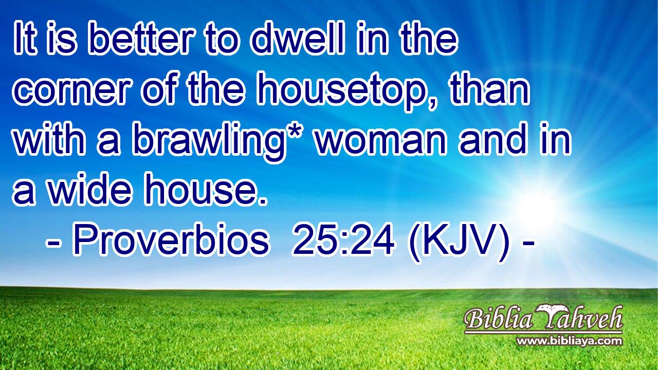 It is better to dwell in the corner of the housetop, than with a brawling* woman and in a wide house.