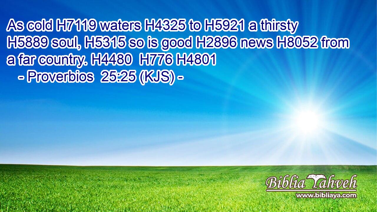 As cold H7119 waters H4325 to H5921 a thirsty H5889 soul, H5315 so is good H2896 news H8052 from a far country. H4480  H776 H4801
