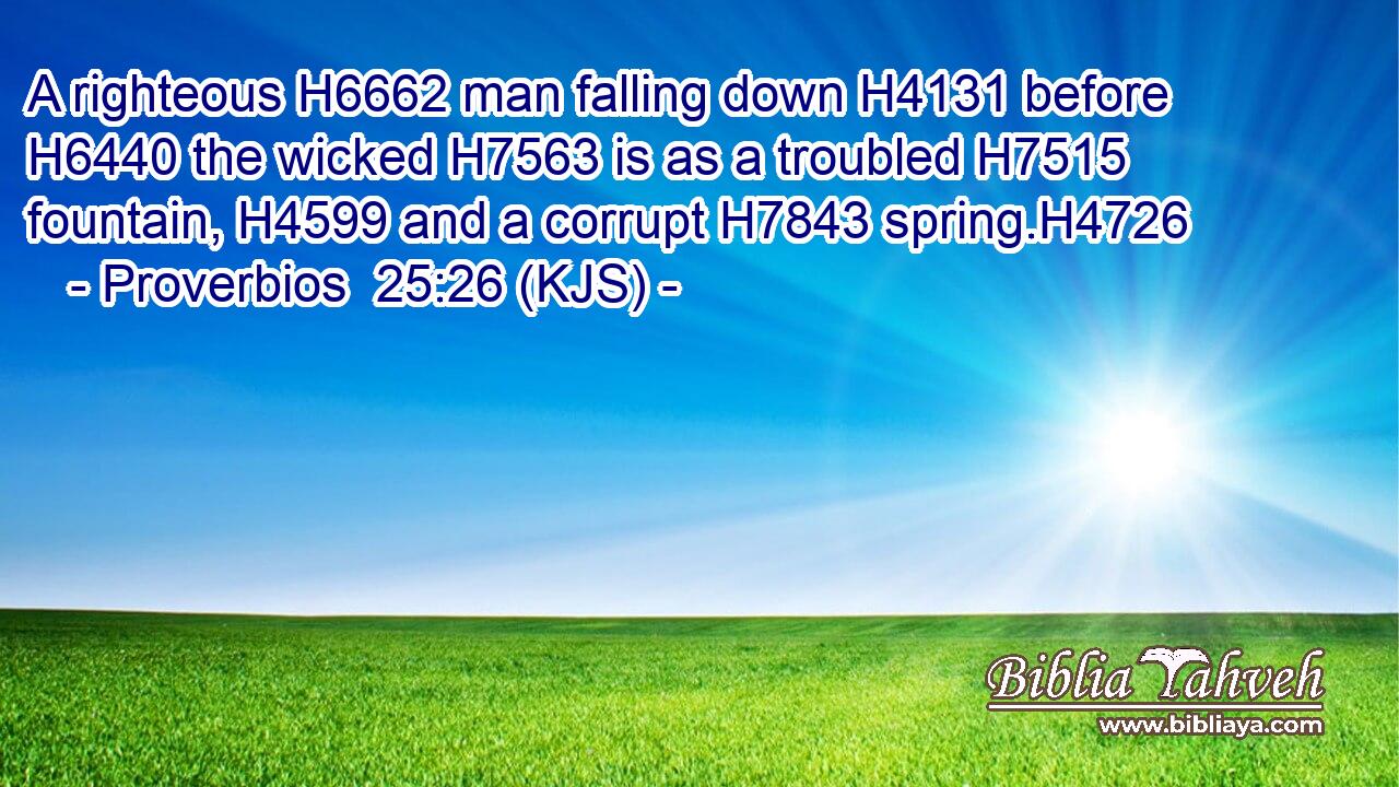 A righteous H6662 man falling down H4131 before H6440 the wicked H7563 is as a troubled H7515 fountain, H4599 and a corrupt H7843 spring.H4726