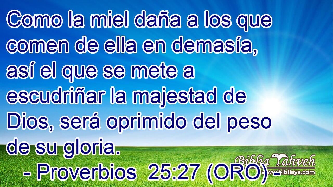  Como la miel daña a los que comen de ella en demasía, así el que se mete a escudriñar la majestad de Dios, será oprimido del peso de su gloria. 