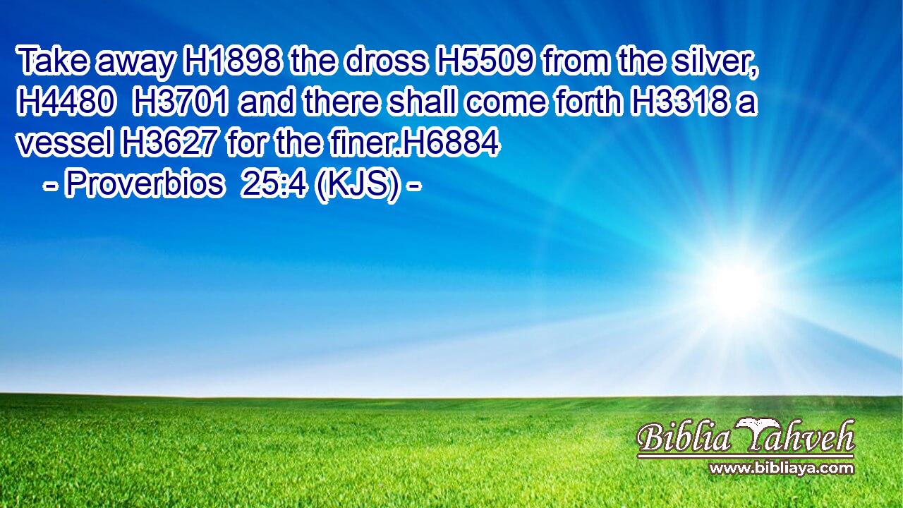 Take away H1898 the dross H5509 from the silver, H4480  H3701 and there shall come forth H3318 a vessel H3627 for the finer.H6884