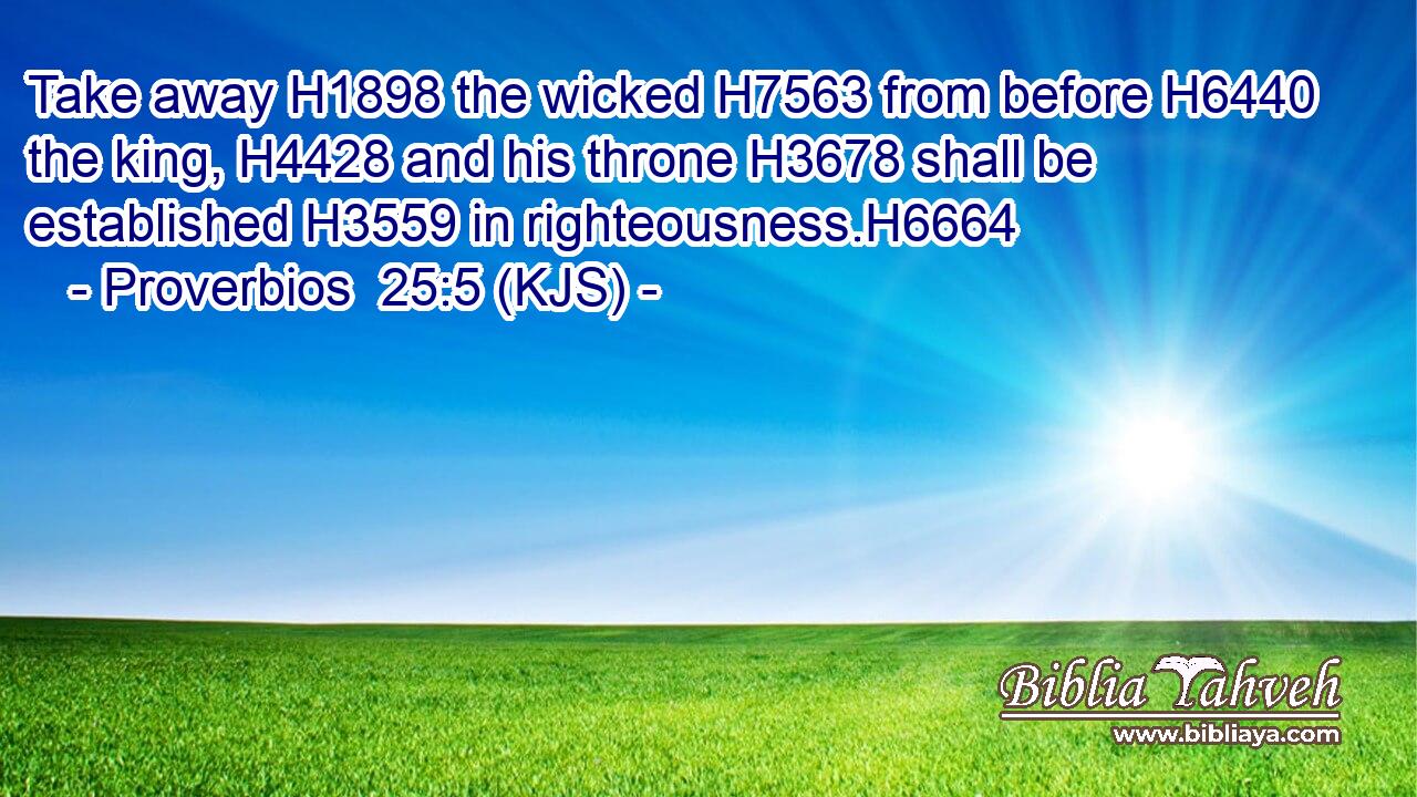 Take away H1898 the wicked H7563 from before H6440 the king, H4428 and his throne H3678 shall be established H3559 in righteousness.H6664