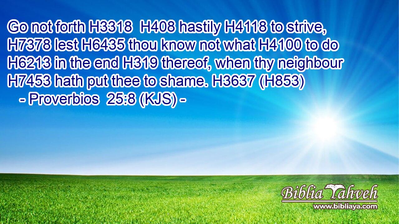 Go not forth H3318  H408 hastily H4118 to strive, H7378 lest H6435 thou know not what H4100 to do H6213 in the end H319 thereof, when thy neighbour H7453 hath put thee to shame. H3637 (H853)
