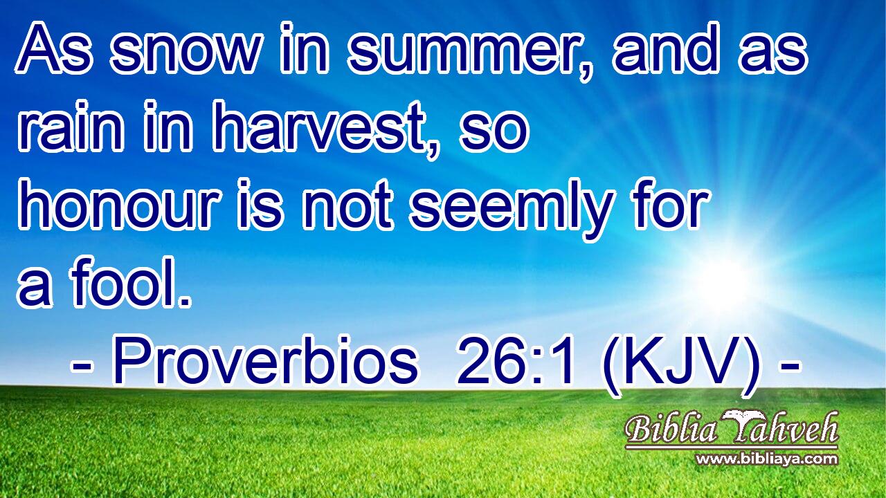 As snow in summer, and as rain in harvest, so honour is not seemly for a fool.