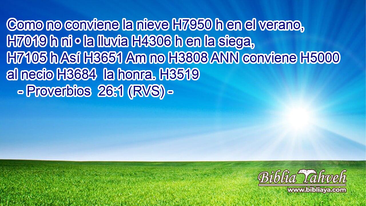 Como no conviene la nieve H7950 h en el verano, H7019 h ni • la lluvia H4306 h en la siega, H7105 h Así H3651 Am no H3808 ANN conviene H5000  al necio H3684  la honra. H3519  