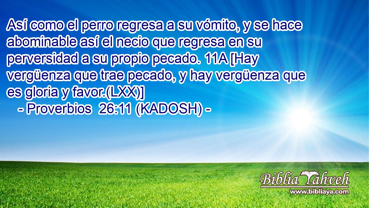  Así como el perro regresa a su vómito, y se hace abominable así el necio que regresa en su perversidad a su propio pecado. 11A [Hay vergüenza que trae pecado, y hay vergüenza que es gloria y favor.(LXX)] 