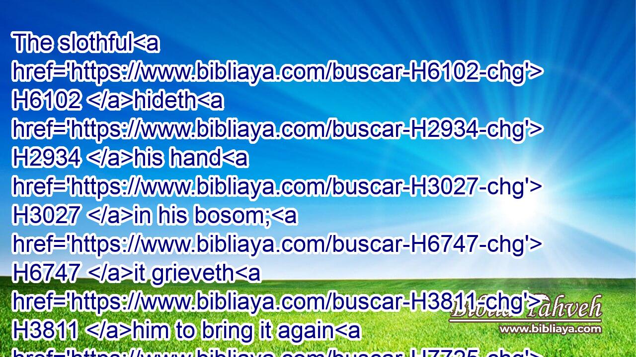 The slothful H6102 hideth H2934 his hand H3027 in his bosom; H6747 it grieveth H3811 him to bring it again H7725 to H413 his mouth.H6310