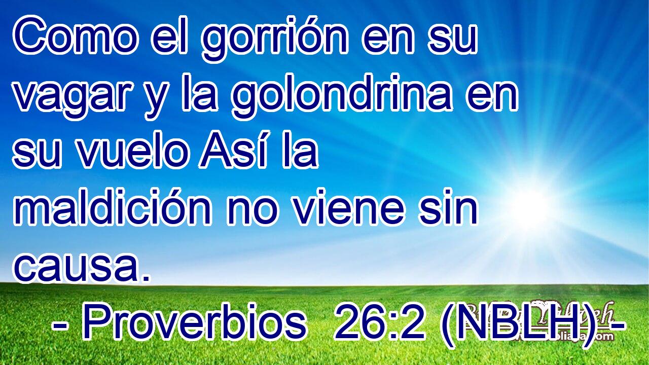  Como el gorrión en su vagar y la golondrina en su vuelo Así la maldición no viene sin causa. 