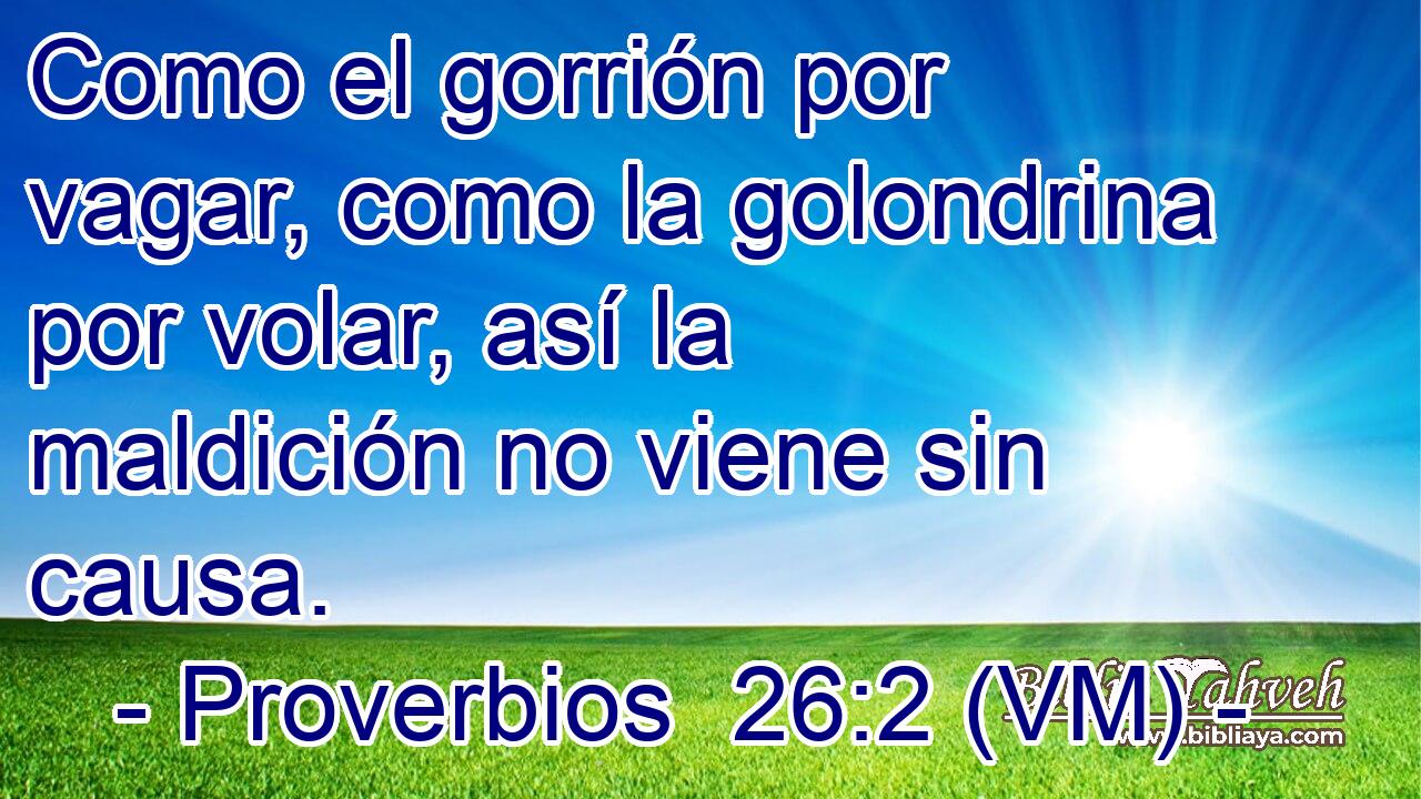  Como el gorrión por vagar, como la golondrina por volar, así la maldición no viene sin causa. 