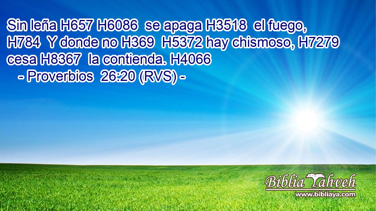 Sin leña H657 H6086  se apaga H3518  el fuego, H784  Y donde no H369  H5372 hay chismoso, H7279  cesa H8367  la contienda. H4066  