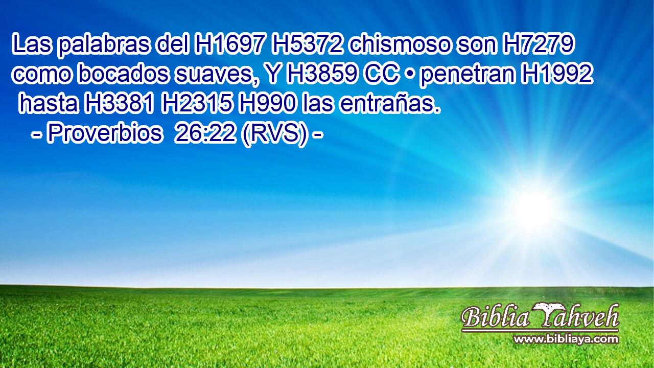 Las palabras del H1697 H5372 chismoso son H7279 como bocados suaves, Y H3859 CC • penetran H1992  hasta H3381 H2315 H990 las entrañas. 