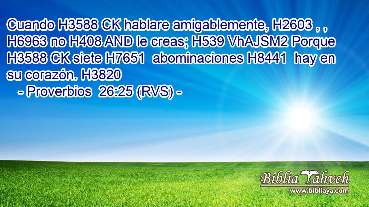 Cuando H3588 CK hablare amigablemente, H2603 , ,  H6963 no H408 AND le creas; H539 VhAJSM2 Porque H3588 CK siete H7651  abominaciones H8441  hay en su corazón. H3820  
