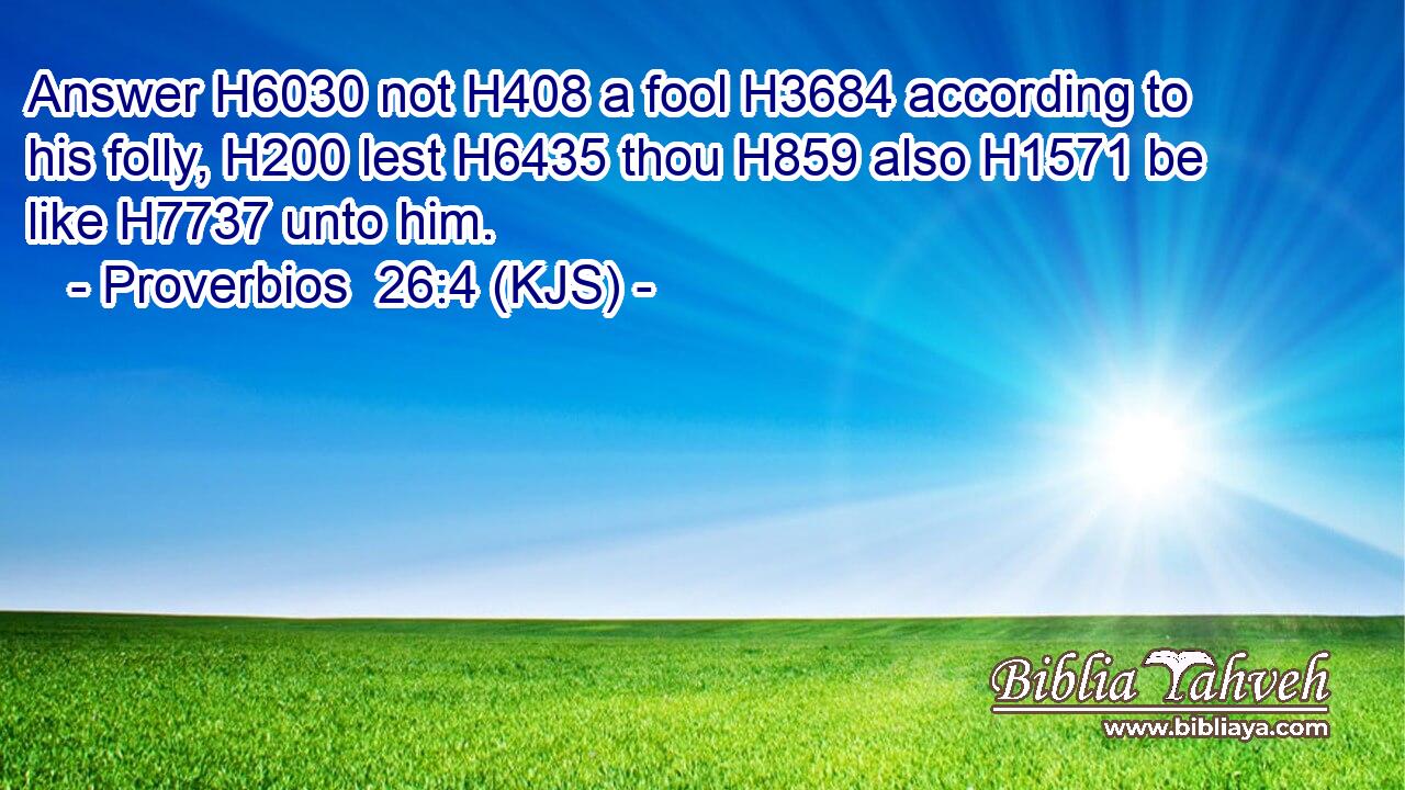 Answer H6030 not H408 a fool H3684 according to his folly, H200 lest H6435 thou H859 also H1571 be like H7737 unto him.