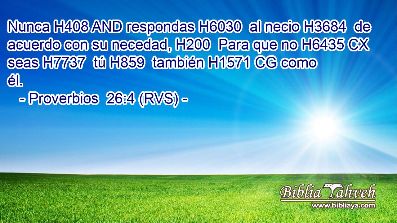 Nunca H408 AND respondas H6030  al necio H3684  de acuerdo con su necedad, H200  Para que no H6435 CX seas H7737  tú H859  también H1571 CG como él. 