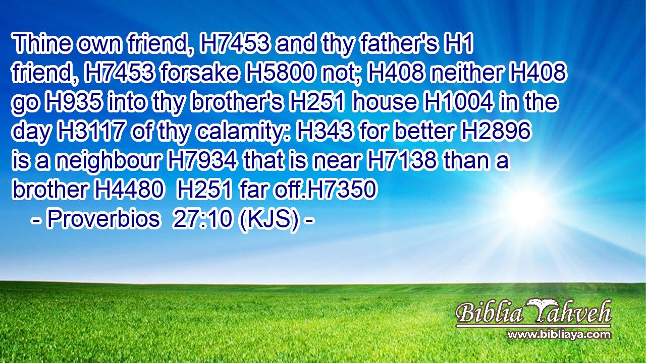 Thine own friend, H7453 and thy father's H1 friend, H7453 forsake H5800 not; H408 neither H408 go H935 into thy brother's H251 house H1004 in the day H3117 of thy calamity: H343 for better H2896 is a neighbour H7934 that is near H7138 than a brother H4480  H251 far off.H7350