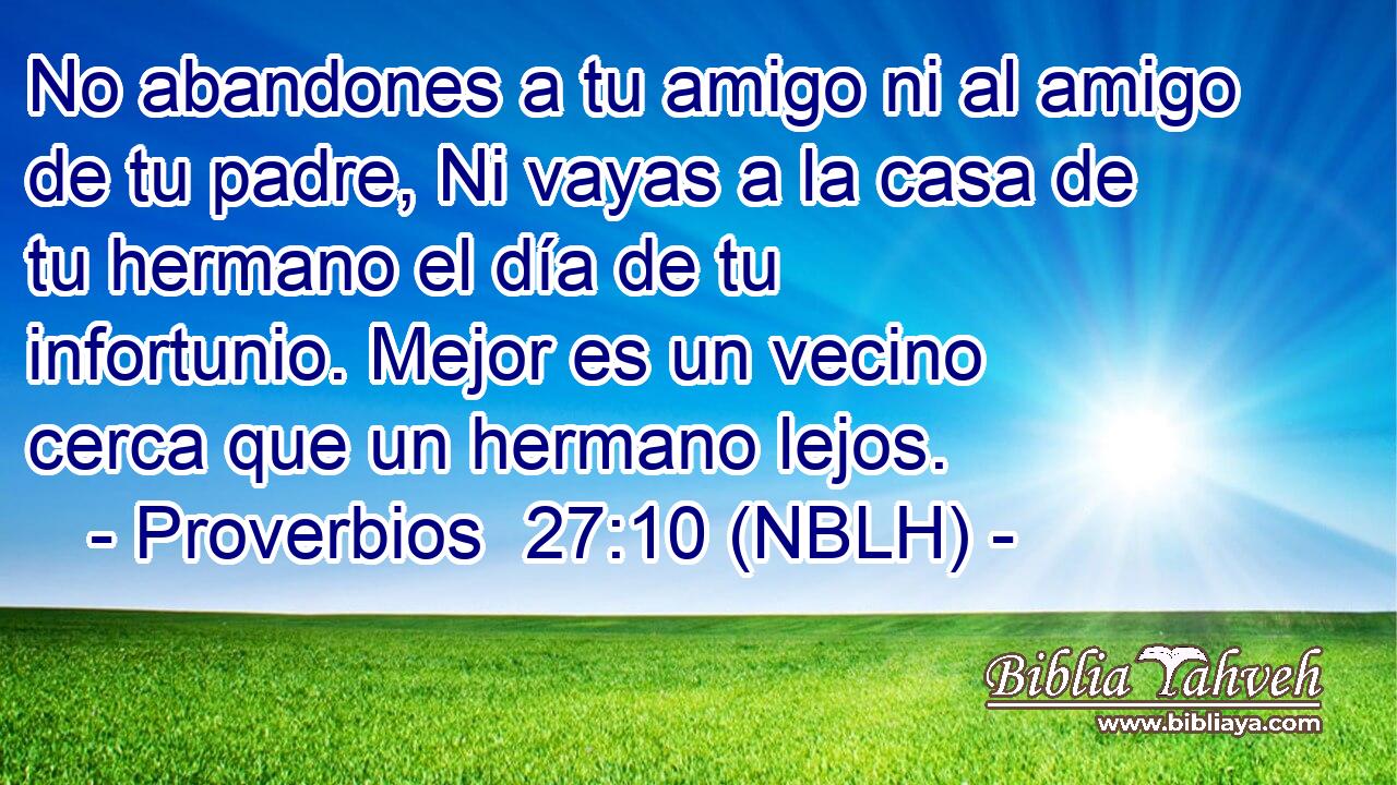  No abandones a tu amigo ni al amigo de tu padre, Ni vayas a la casa de tu hermano el día de tu infortunio. Mejor es un vecino cerca que un hermano lejos. 