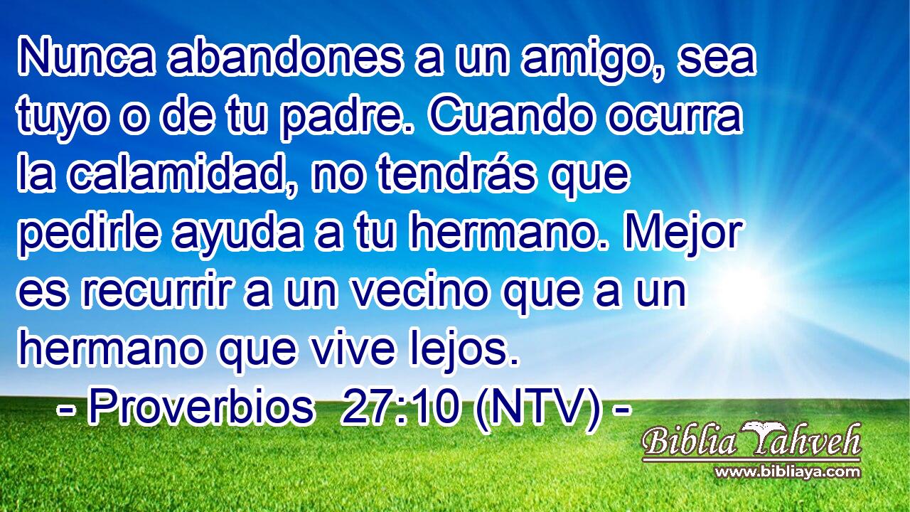 Nunca abandones a un amigo, sea tuyo o de tu padre. Cuando ocurra la calamidad, no tendrás que pedirle ayuda a tu hermano. Mejor es recurrir a un vecino que a un hermano que vive lejos.