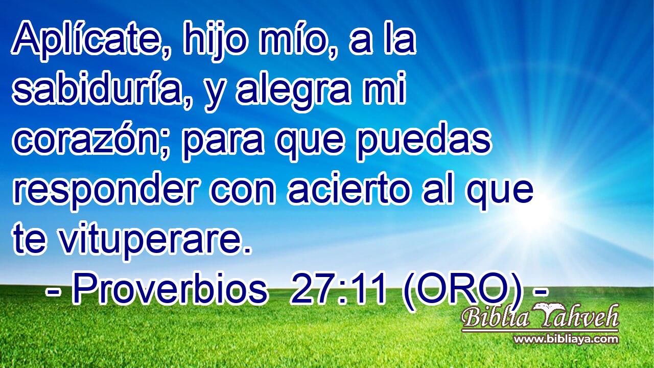  Aplícate, hijo mío, a la sabiduría, y alegra mi corazón; para que puedas responder con acierto al que te vituperare. 