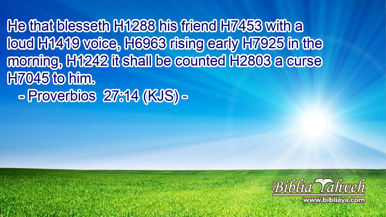 He that blesseth H1288 his friend H7453 with a loud H1419 voice, H6963 rising early H7925 in the morning, H1242 it shall be counted H2803 a curse H7045 to him.