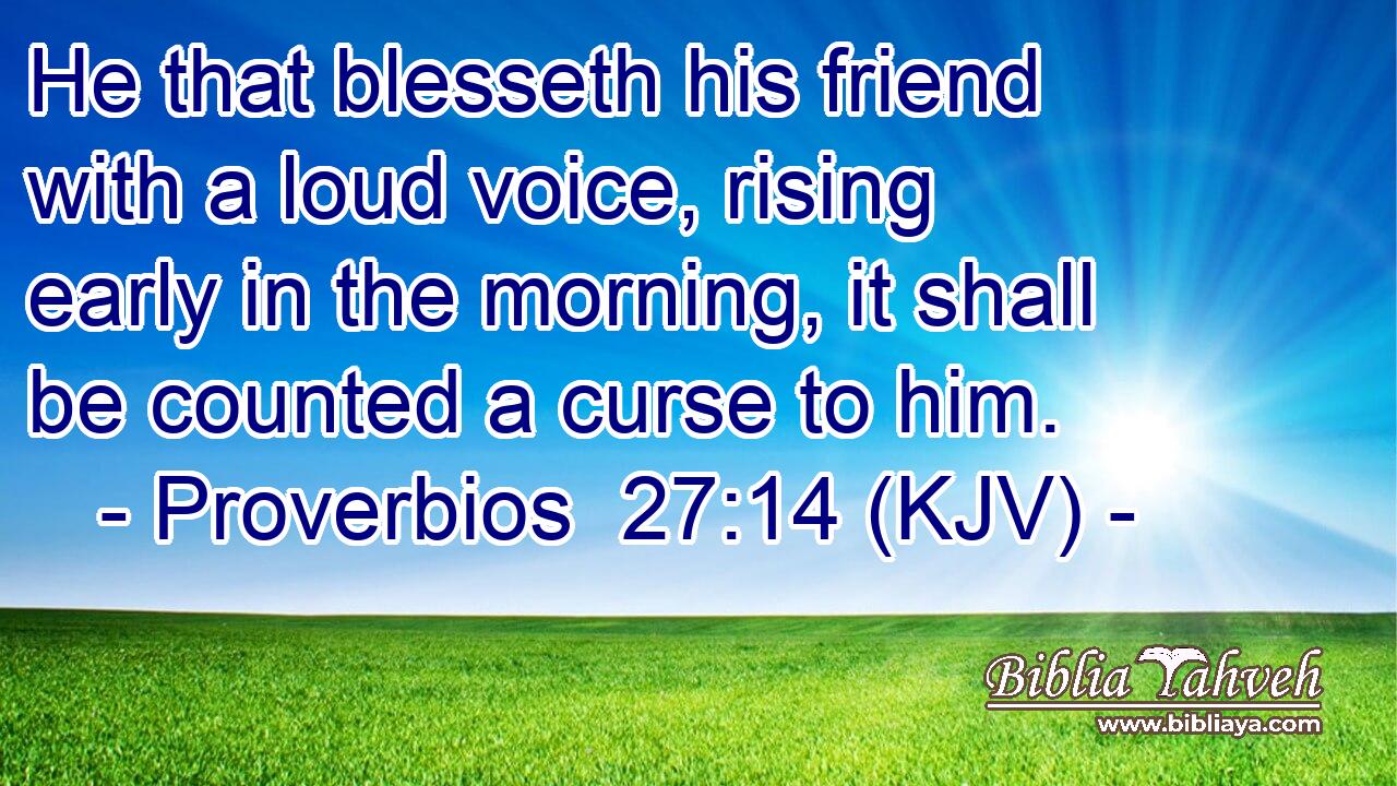 He that blesseth his friend with a loud voice, rising early in the morning, it shall be counted a curse to him.