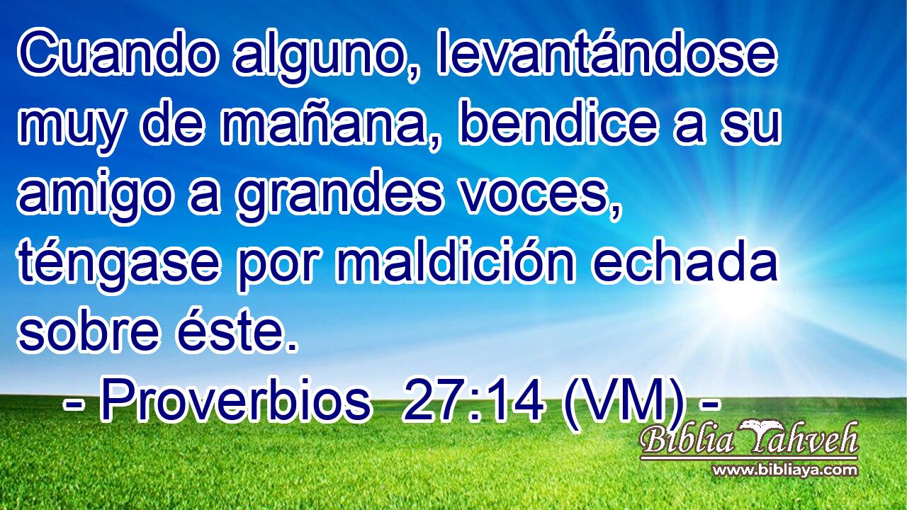  Cuando alguno, levantándose muy de mañana, bendice a su amigo a grandes voces, téngase por maldición echada sobre éste. 