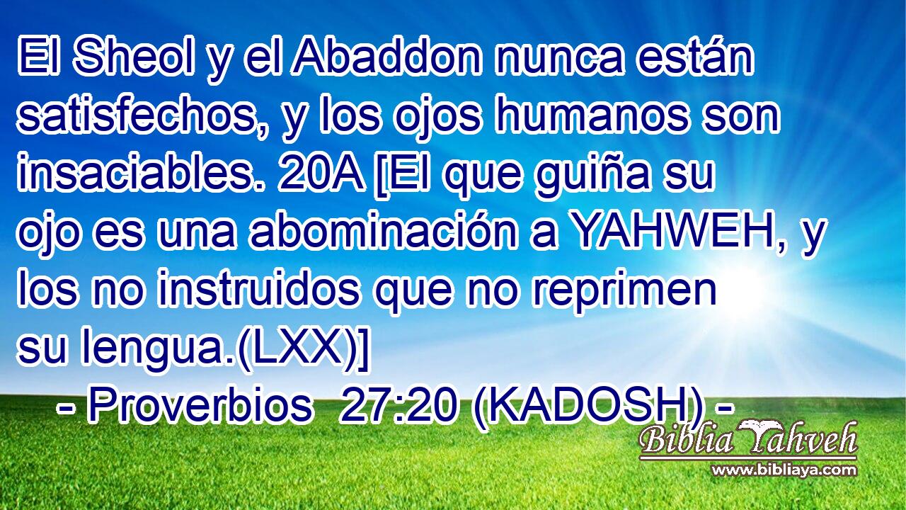  El Sheol y el Abaddon nunca están satisfechos, y los ojos humanos son insaciables. 20A [El que guiña su ojo es una abominación a YAHWEH, y los no instruidos que no reprimen su lengua.(LXX)] 