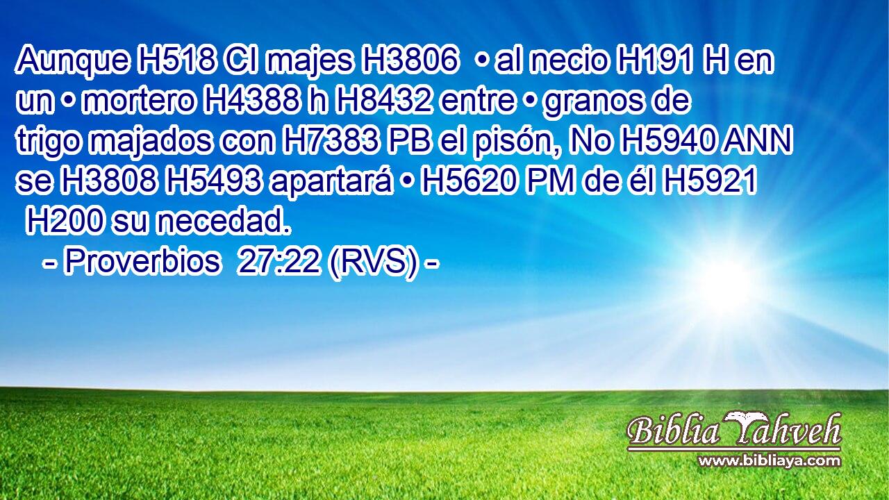 Aunque H518 CI majes H3806  • al necio H191 H en un • mortero H4388 h H8432 entre • granos de trigo majados con H7383 PB el pisón, No H5940 ANN se H3808 H5493 apartará • H5620 PM de él H5921  H200 su necedad. 
