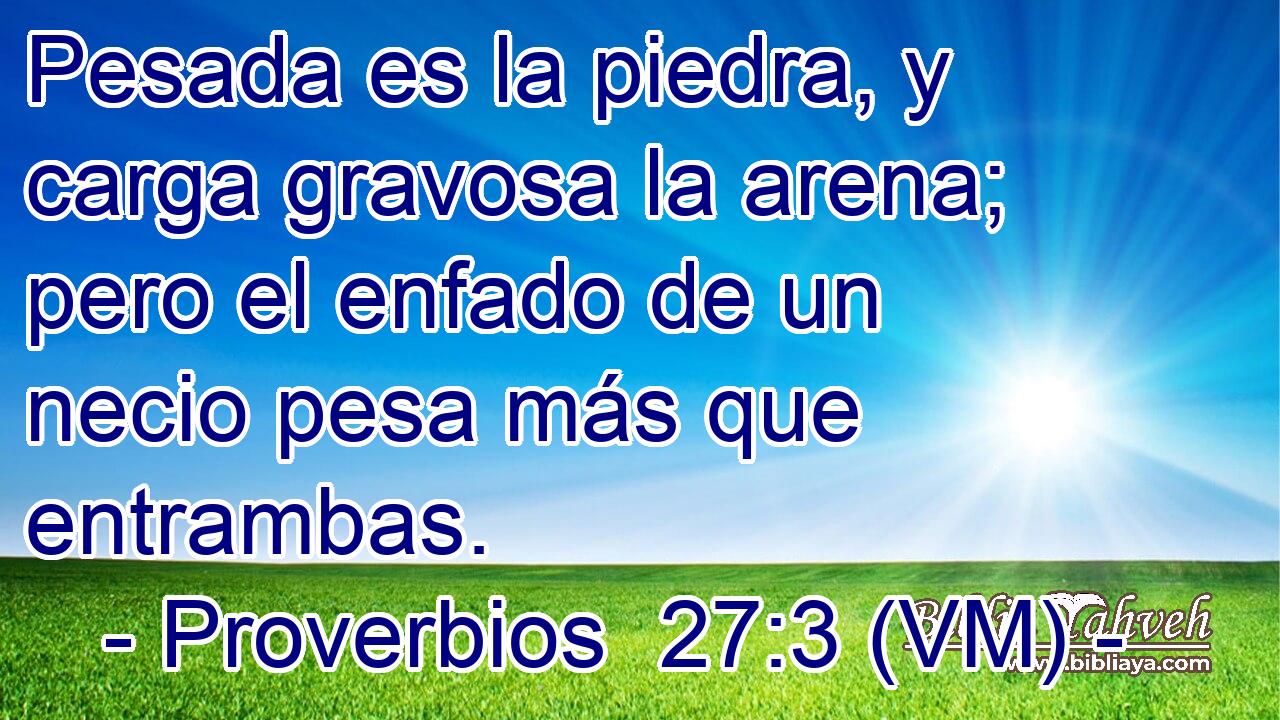  Pesada es la piedra, y carga gravosa la arena; pero el enfado de un necio pesa más que entrambas. 