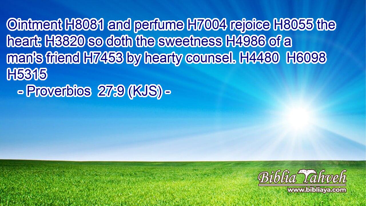 Ointment H8081 and perfume H7004 rejoice H8055 the heart: H3820 so doth the sweetness H4986 of a man's friend H7453 by hearty counsel. H4480  H6098 H5315