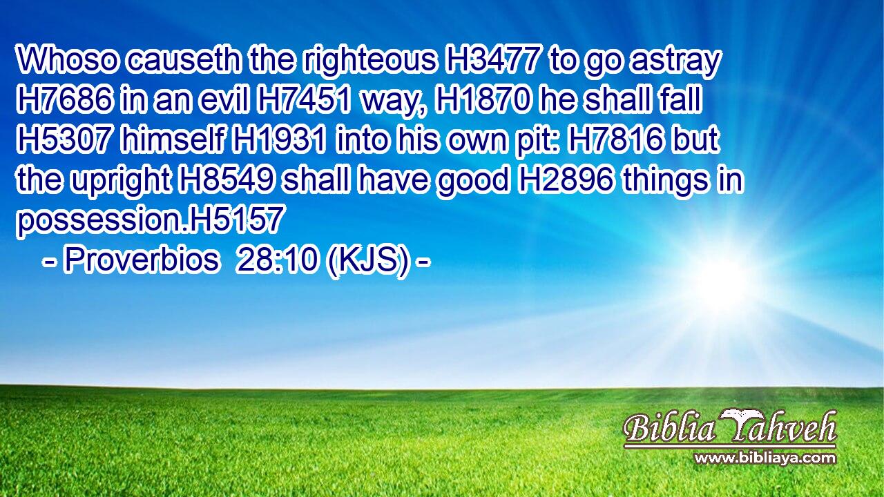 Whoso causeth the righteous H3477 to go astray H7686 in an evil H7451 way, H1870 he shall fall H5307 himself H1931 into his own pit: H7816 but the upright H8549 shall have good H2896 things in possession.H5157
