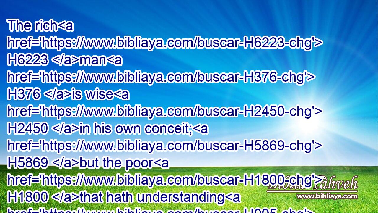 The rich H6223 man H376 is wise H2450 in his own conceit; H5869 but the poor H1800 that hath understanding H995 searcheth him out.H2713