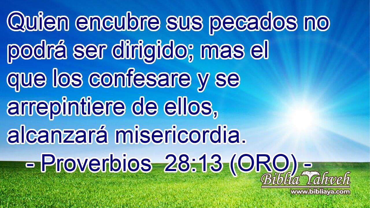  Quien encubre sus pecados no podrá ser dirigido; mas el que los confesare y se arrepintiere de ellos, alcanzará misericordia. 