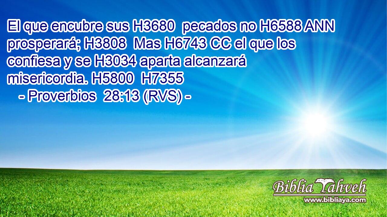 El que encubre sus H3680  pecados no H6588 ANN prosperará; H3808  Mas H6743 CC el que los confiesa y se H3034 aparta alcanzará misericordia. H5800  H7355 