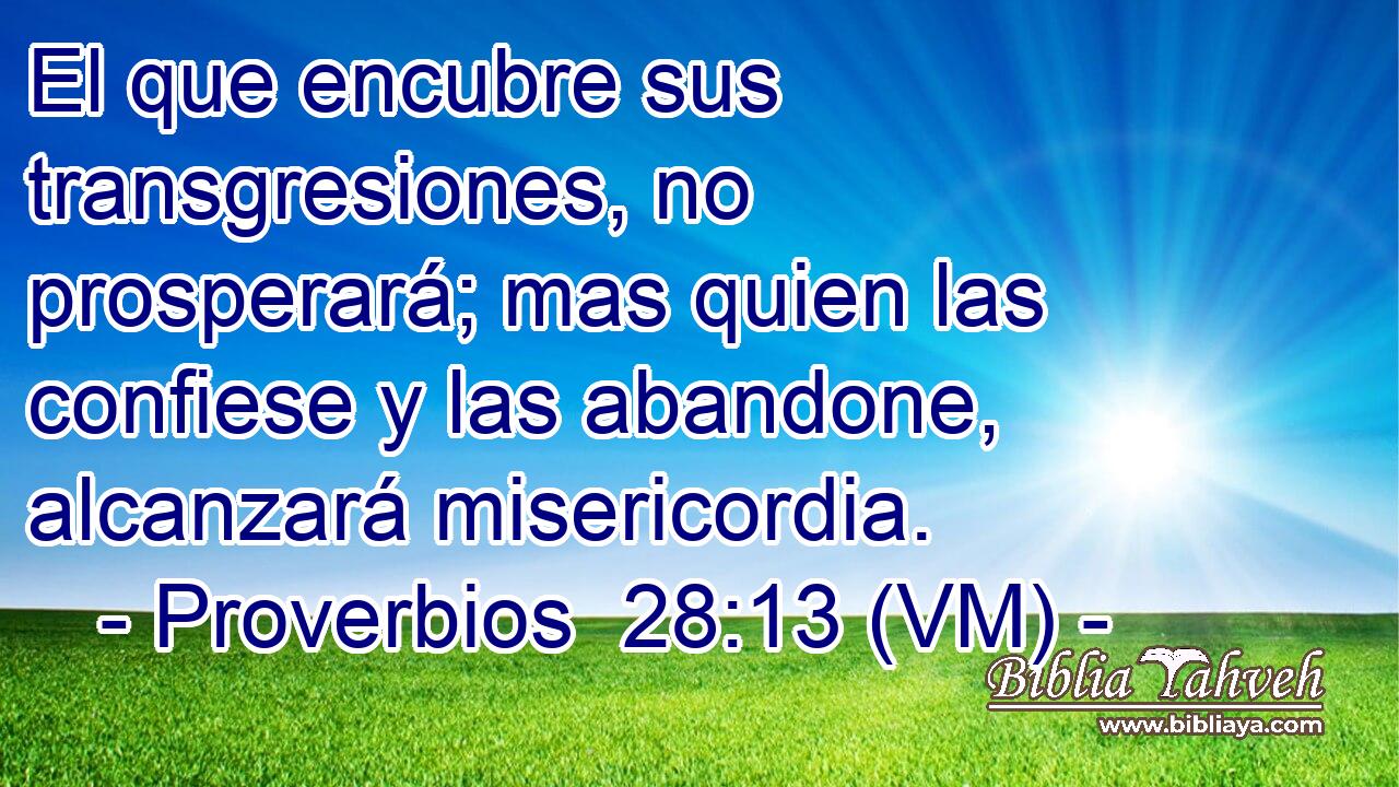  El que encubre sus transgresiones, no prosperará; mas quien las confiese y las abandone, alcanzará misericordia. 
