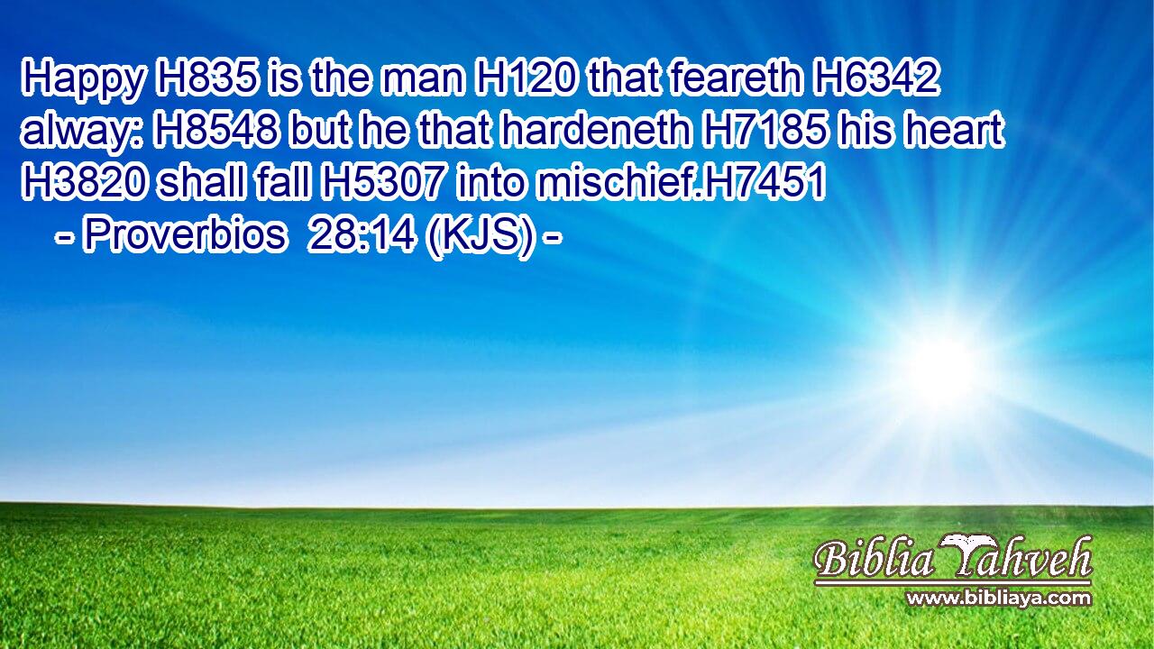 Happy H835 is the man H120 that feareth H6342 alway: H8548 but he that hardeneth H7185 his heart H3820 shall fall H5307 into mischief.H7451