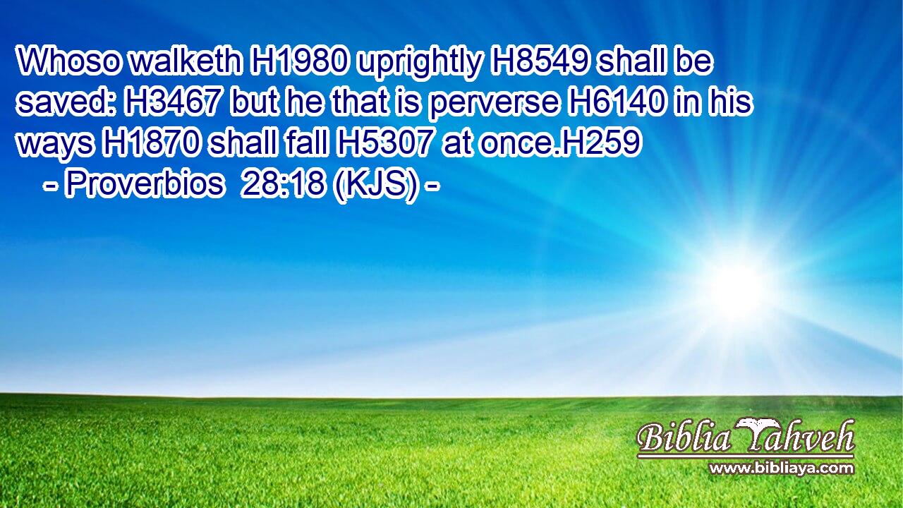 Whoso walketh H1980 uprightly H8549 shall be saved: H3467 but he that is perverse H6140 in his ways H1870 shall fall H5307 at once.H259