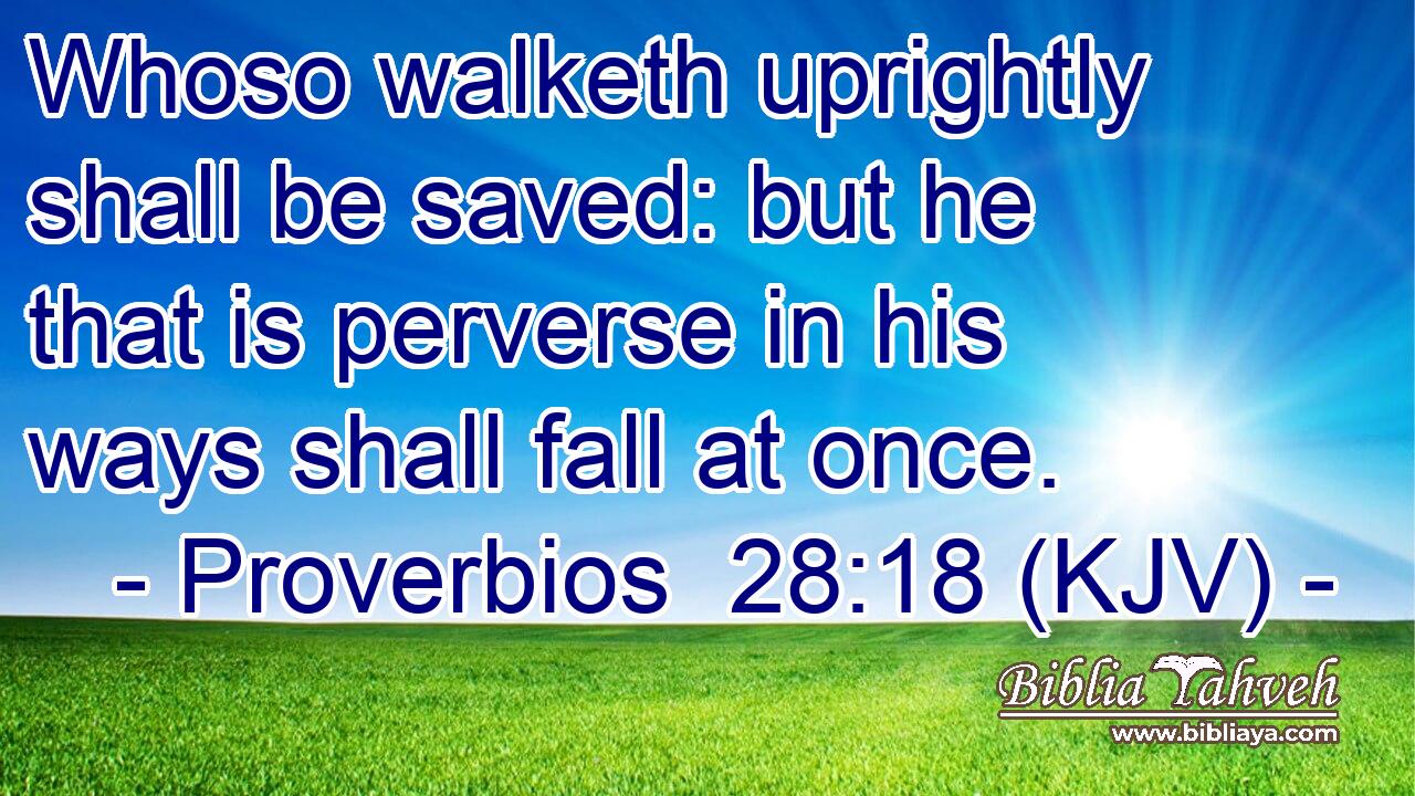 Whoso walketh uprightly shall be saved: but he that is perverse in his ways shall fall at once.