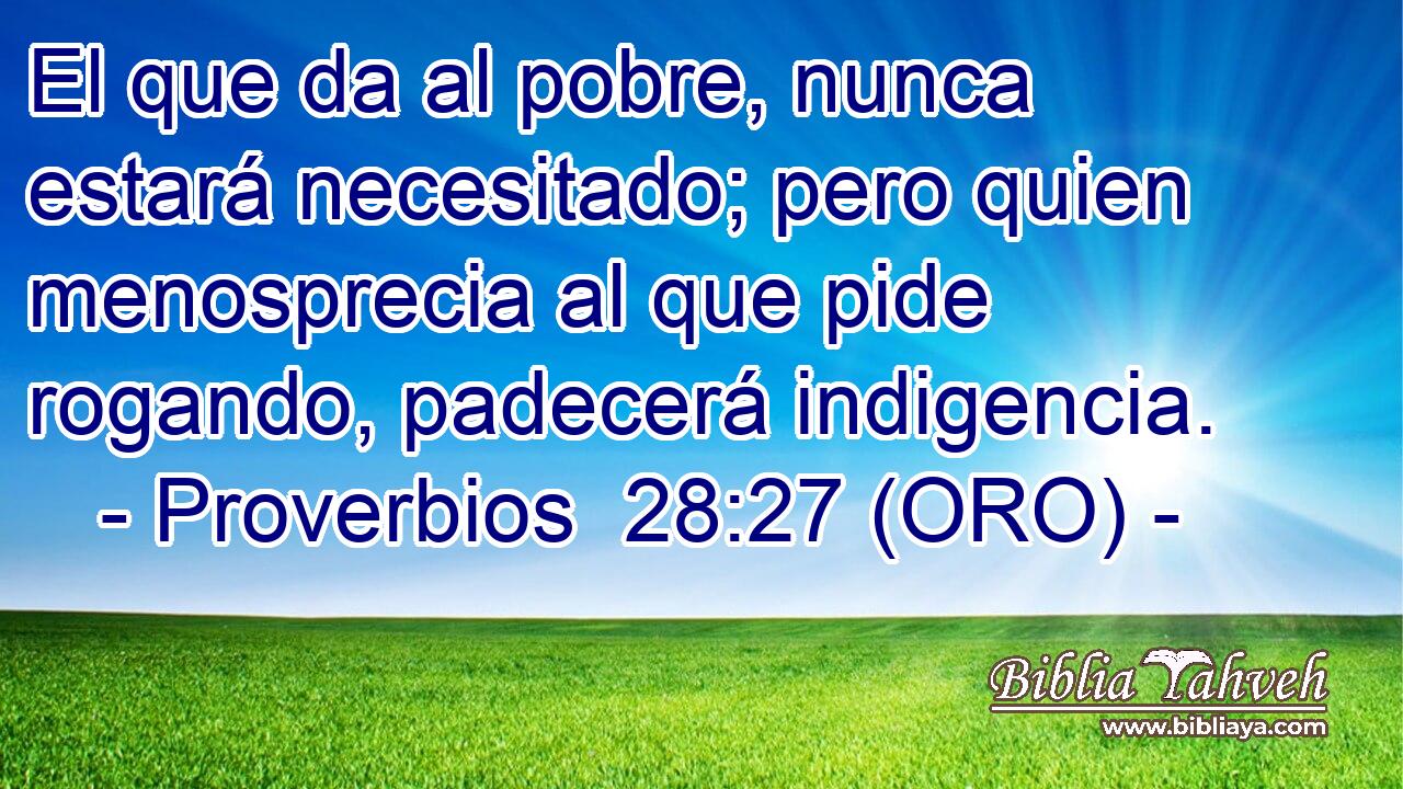  El que da al pobre, nunca estará necesitado; pero quien menosprecia al que pide rogando, padecerá indigencia. 