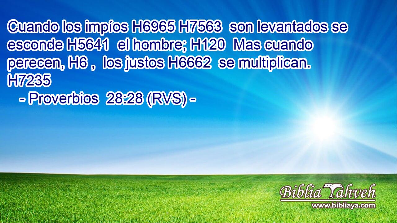 Cuando los impíos H6965 H7563  son levantados se esconde H5641  el hombre; H120  Mas cuando perecen, H6 ,  los justos H6662  se multiplican. H7235  