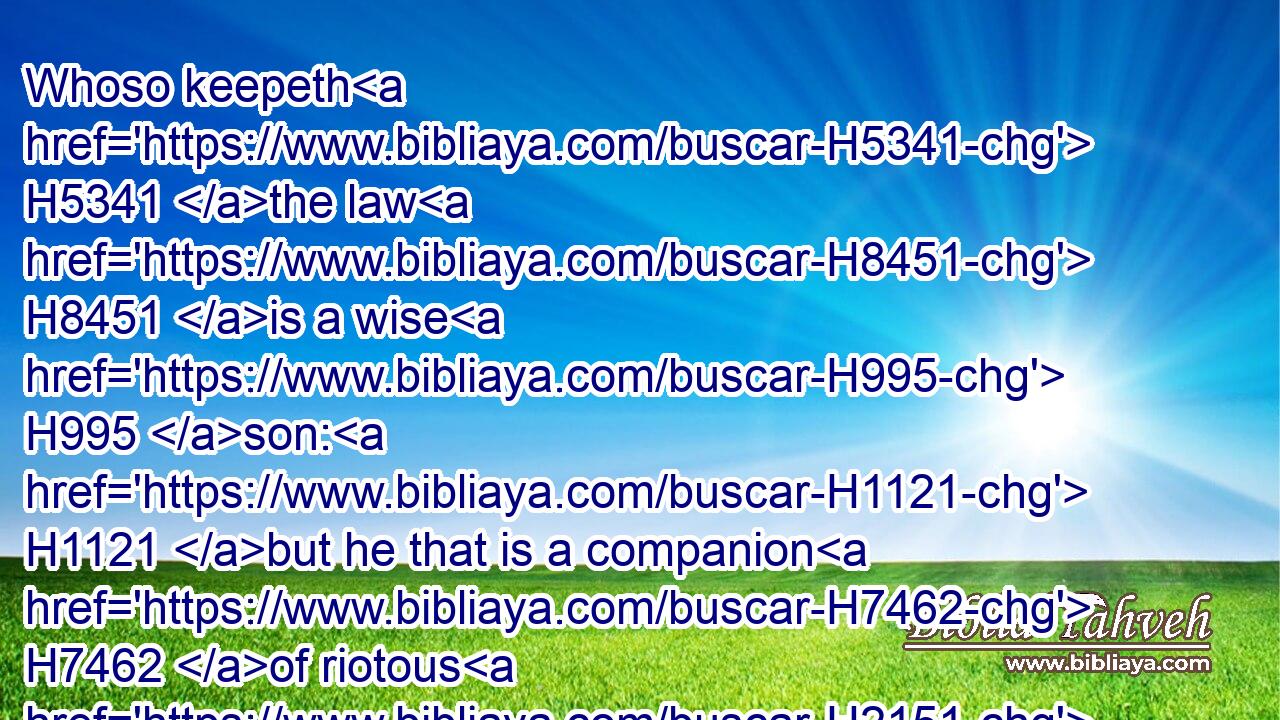Whoso keepeth H5341 the law H8451 is a wise H995 son: H1121 but he that is a companion H7462 of riotous H2151 men shameth H3637 his father.H1