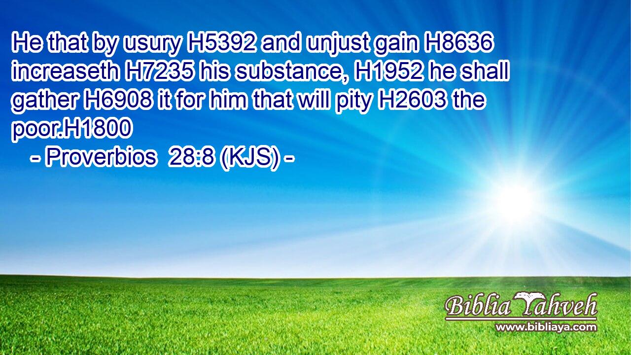 He that by usury H5392 and unjust gain H8636 increaseth H7235 his substance, H1952 he shall gather H6908 it for him that will pity H2603 the poor.H1800
