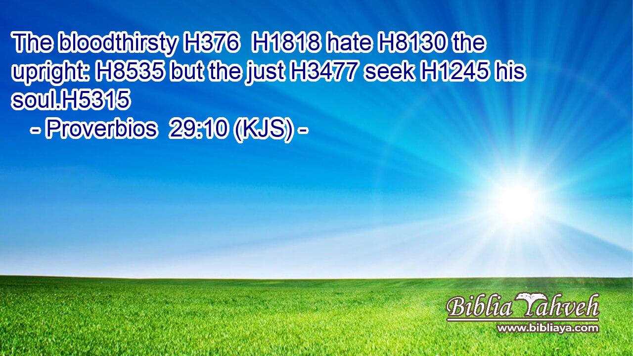 The bloodthirsty H376  H1818 hate H8130 the upright: H8535 but the just H3477 seek H1245 his soul.H5315