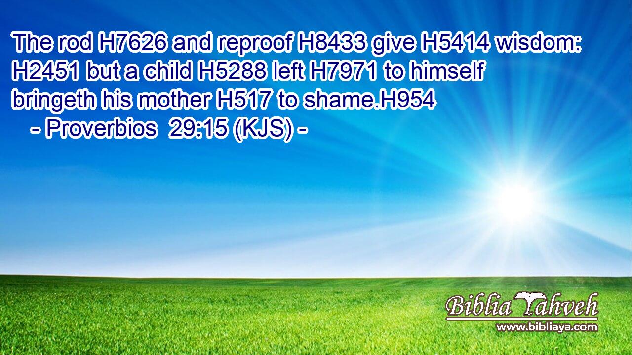 The rod H7626 and reproof H8433 give H5414 wisdom: H2451 but a child H5288 left H7971 to himself bringeth his mother H517 to shame.H954