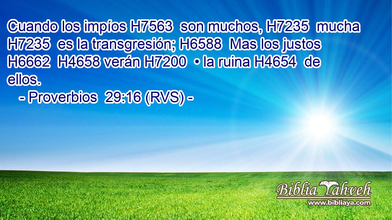 Cuando los impíos H7563  son muchos, H7235  mucha H7235  es la transgresión; H6588  Mas los justos H6662  H4658 verán H7200  • la ruina H4654  de ellos. 